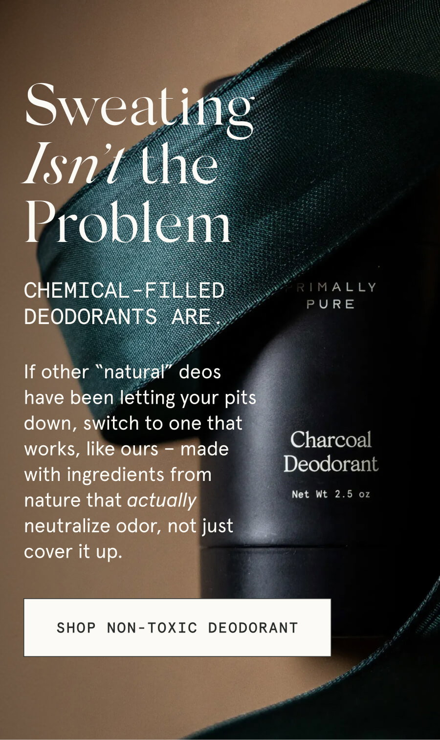 Sweating Isn’t the Problem Chemical-filled deodorants are. If other “natural” deos have been letting your pits down, switch to one that works, like ours – made with ingredients from nature that actually neutralize odor, not just cover it up. [SHOP NON-TOXIC DEODORANT]