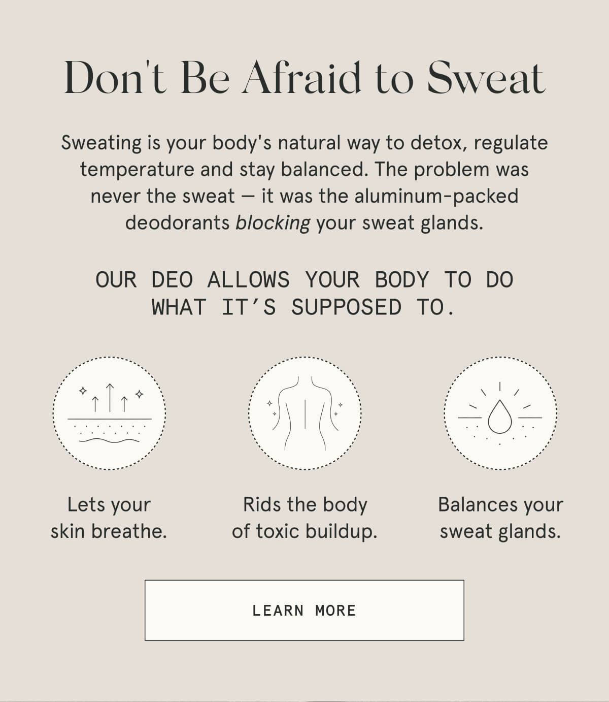 Don't Be Afraid to Sweat  Sweating is your body's natural way to detox, regulate temperature and stay balanced. The problem was never the sweat — it was the aluminum-packed deodorants blocking your sweat glands.  [LEARN MORE]