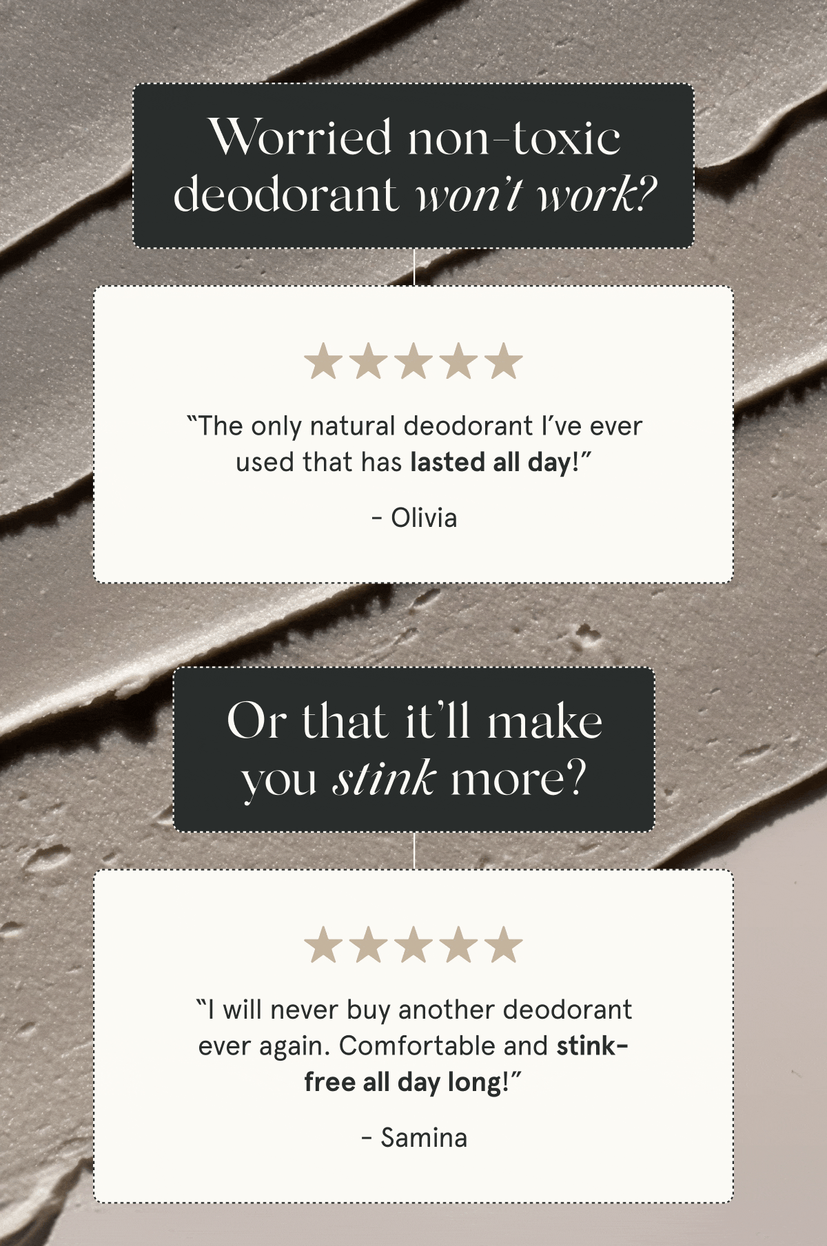 Worried non-toxic deodorant won’t work?  “The only natural deodorant I’ve ever used that has lasted all day!” - Olivia  “Gym, office, adventure – this deodorant has held up in every aspect of my life.” - Ava G.  Or that it’ll make you stink more?   “I will never buy another deodorant ever again. Comfortable and stink-free all day long!” - Samina  “The first aluminum-free deodorant that has worked for me. It helps reduce sweat, and I don’t stink!” - Rachel M.