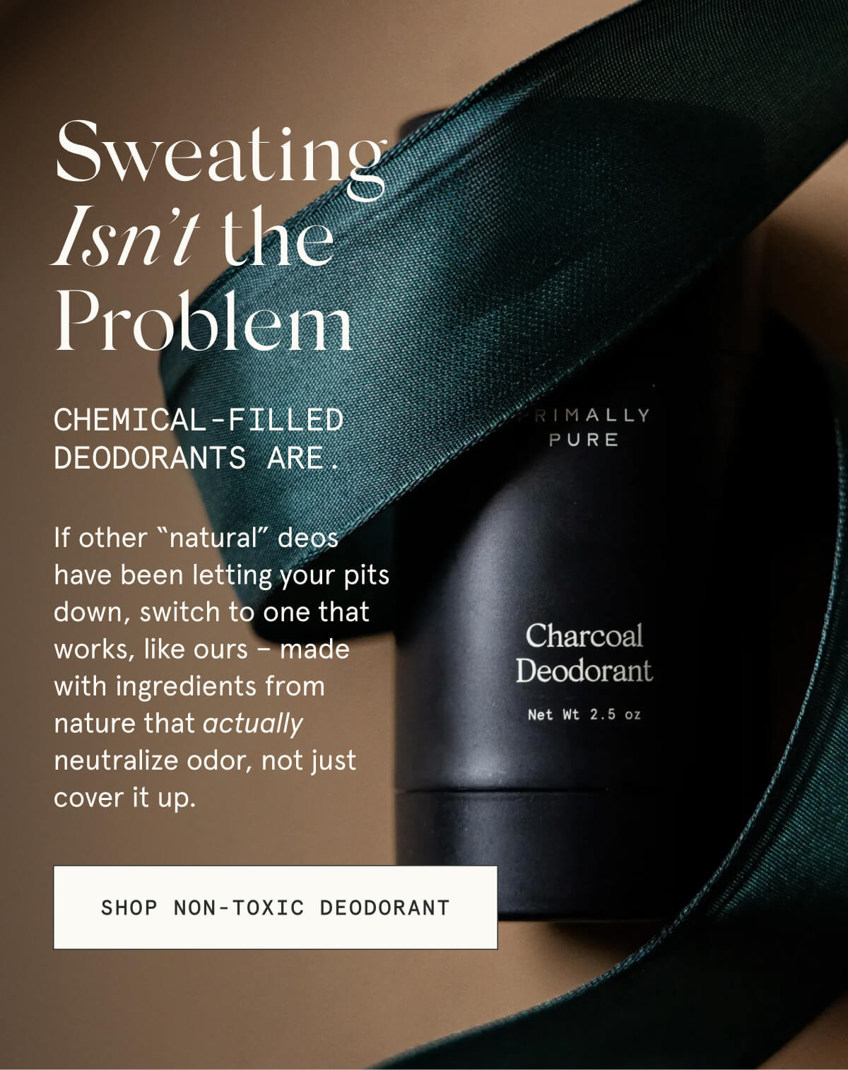 Sweating Isn’t the Problem  Chemical-filled deodorants are.  If other “natural” deos have been letting your pits down, switch to one that works, like ours – made with ingredients from nature that actually neutralize odor, not just cover it up.  [SHOP NON-TOXIC DEODORANT]