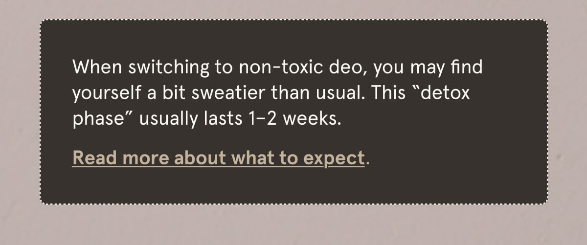 When switching to non-toxic deo, you may find yourself a bit sweatier than usual. This “detox phase” usually lasts 1–2 weeks. Read more about what to expect.
