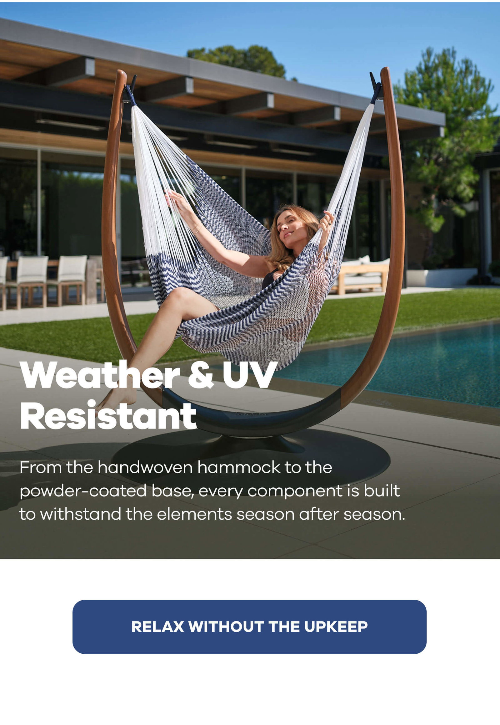 Weather & UV Resistant From the handwoven hammock to the powder-coated base, every component is built to withstand the elements season after season. RELAX WITHOUT THE UPKEEP