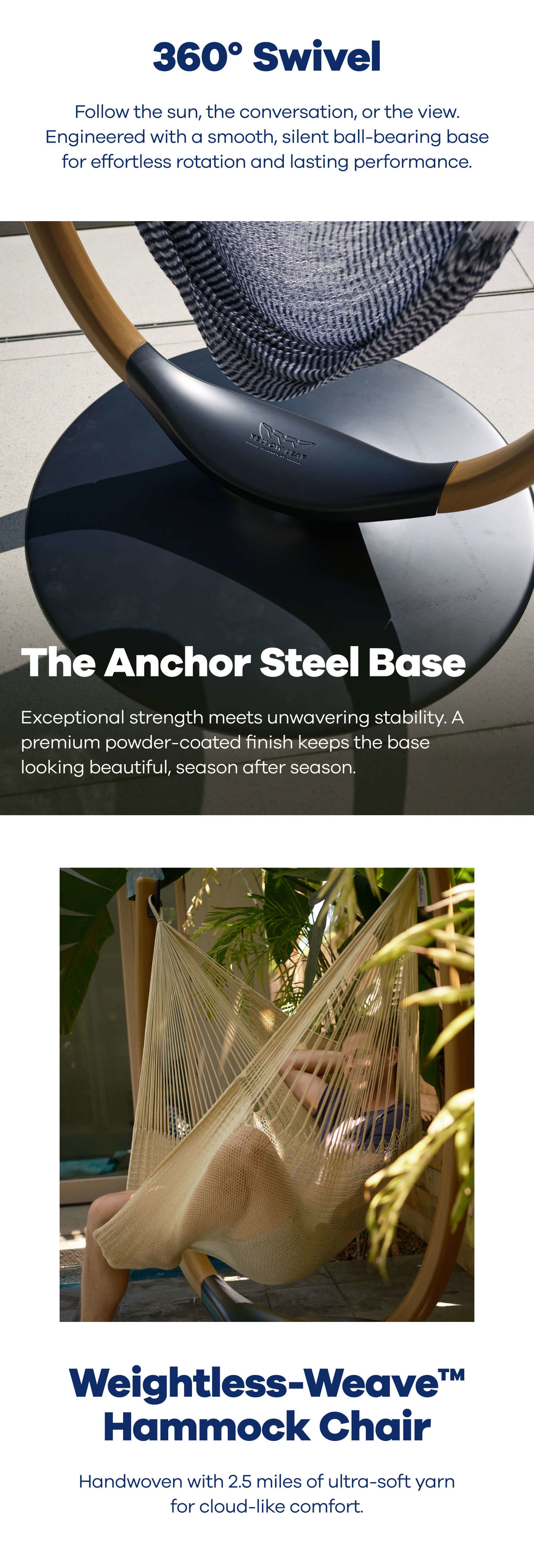 360° Swivel Follow the sun, the conversation, or the view. Engineered with a smooth, silent ball-bearing base for effortless rotation and lasting performance.  The Anchor Steel Base Exceptional strength meets unwavering stability. A premium powder-coated finish keeps the base looking beautiful, season after season.  Weightless-Weave™ Hammock Chair Handwoven with 2.5 miles of ultra-soft yarn for cloud-like comfort.