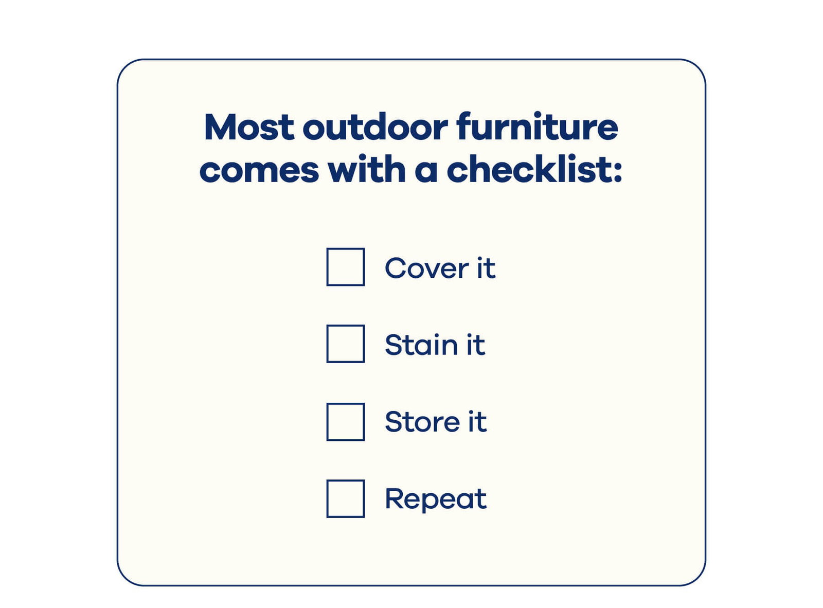 Most outdoor furniture comes with a checklist:  ☐ Cover it ☐ Stain it ☐ Store it ☐ Repeat