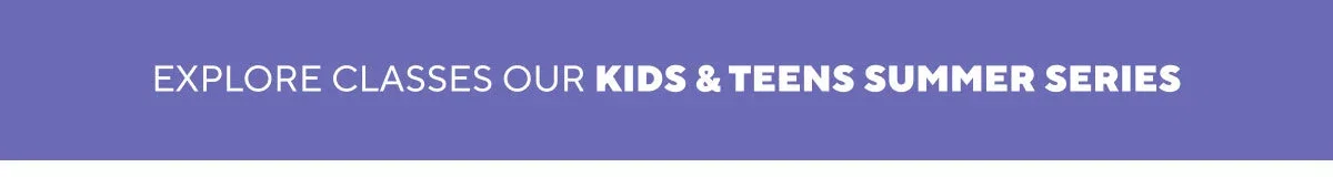 EXPLORE CLASSES OUR KIDS & TEENS SUMMER SERIES