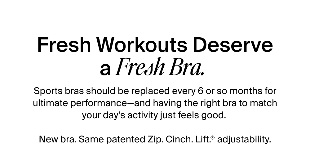 Fresh Workouts Deserve a Fresh Bra.   Sports bras should be replaced every 6 or so months for ultimate performance—and having the right bra to match your day’s activity just feels good.   New bra. Same patented Zip. Cinch. Lift.® adjustability.