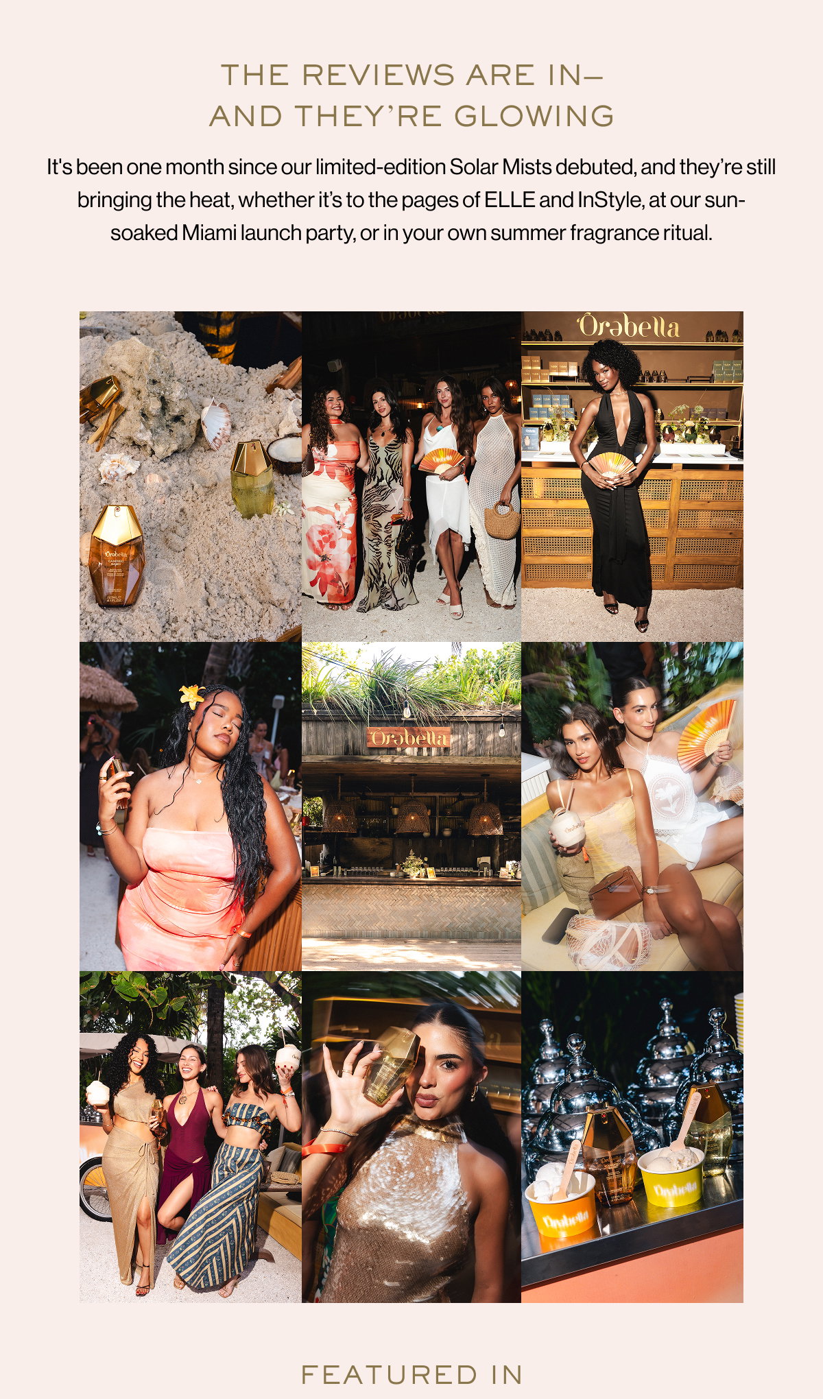 THE REVIEWS ARE IN— AND THEY’RE GLOWING It's been one month since our limited-edition Solar Mists debuted, and they’re still bringing the heat, whether it’s to the pages of ELLE and InStyle, at our sun-soaked Miami launch party, or in your own summer fragrance ritual. FEATURED IN