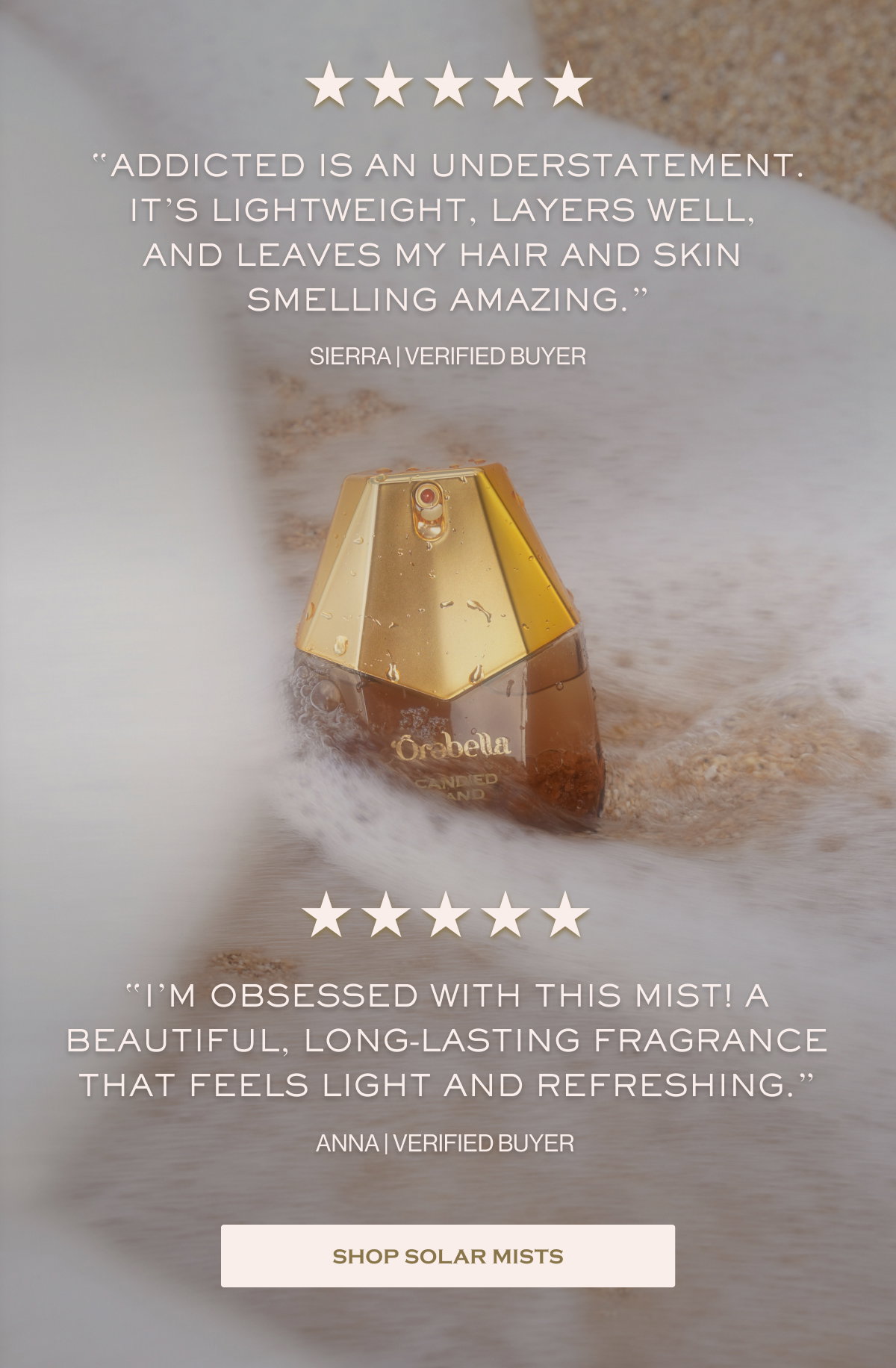 “Addicted is an understatement. It’s lightweight, layers well,  and leaves my hair and skin  smelling amazing.” SIERRA | VERIFIED BUYER “I’m obsessed with this mist! a beautiful, long-lasting fragrance that feels light and refreshing.” ANNA | VERIFIED BUYER SHOP SOLAR MISTS