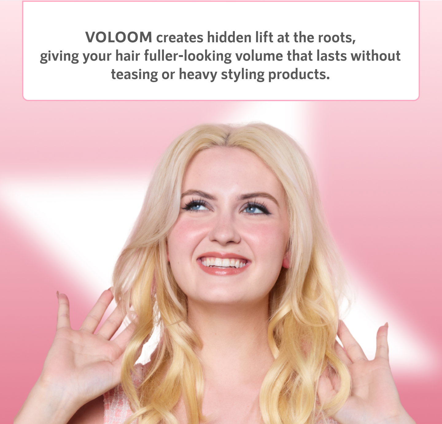 VOLOOM creates hidden lift at the roots, giving your hair fuller-looking volume that lasts without teasing or heavy styling products.