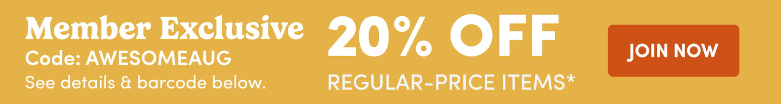 Member Exclusive Code: AWESOMEAUG See details & barcode below. | 20% OFF Regular-Price Items* | JOIN NOW