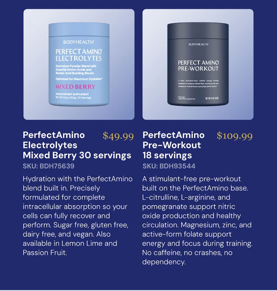 PerfectAmino Electrolytes — Mixed Berry 30 servings $49.99 SKU: BDH75639 Hydration with the PerfectAmino blend built in. Precisely formulated for complete intracellular absorption so your cells can fully recover and perform. Sugar free, gluten free, dairy free, and vegan. Also available in Lemon Lime and Passion Fruit. PerfectAmino Pre-Workout 18 servings $109.99 SKU: BDH93544 A stimulant-free pre-workout built on the PerfectAmino base. L-citrulline, L-arginine, and pomegranate support nitric oxide production and healthy circulation. Magnesium, zinc, and active-form folate support energy and focus during training. No caffeine, no crashes, no dependency.