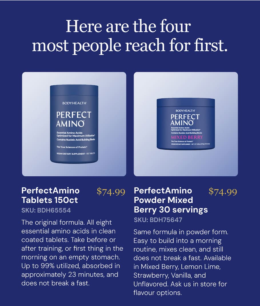 PerfectAmino Tablets 150ct $74.99 SKU: BDH65554 The original formula. All eight essential amino acids in clean coated tablets. Take before or after training, or first thing in the morning on an empty stomach. Up to 99% utilized, absorbed in approximately 23 minutes, and does not break a fast. PerfectAmino Powder — Mixed Berry 30 servings $74.99 SKU: BDH75647. Same formula in powder form. Easy to build into a morning routine, mixes clean, and still does not break a fast. Available in Mixed Berry, Lemon Lime, Strawberry, Vanilla, and Unflavored. Ask us in store for flavour options.