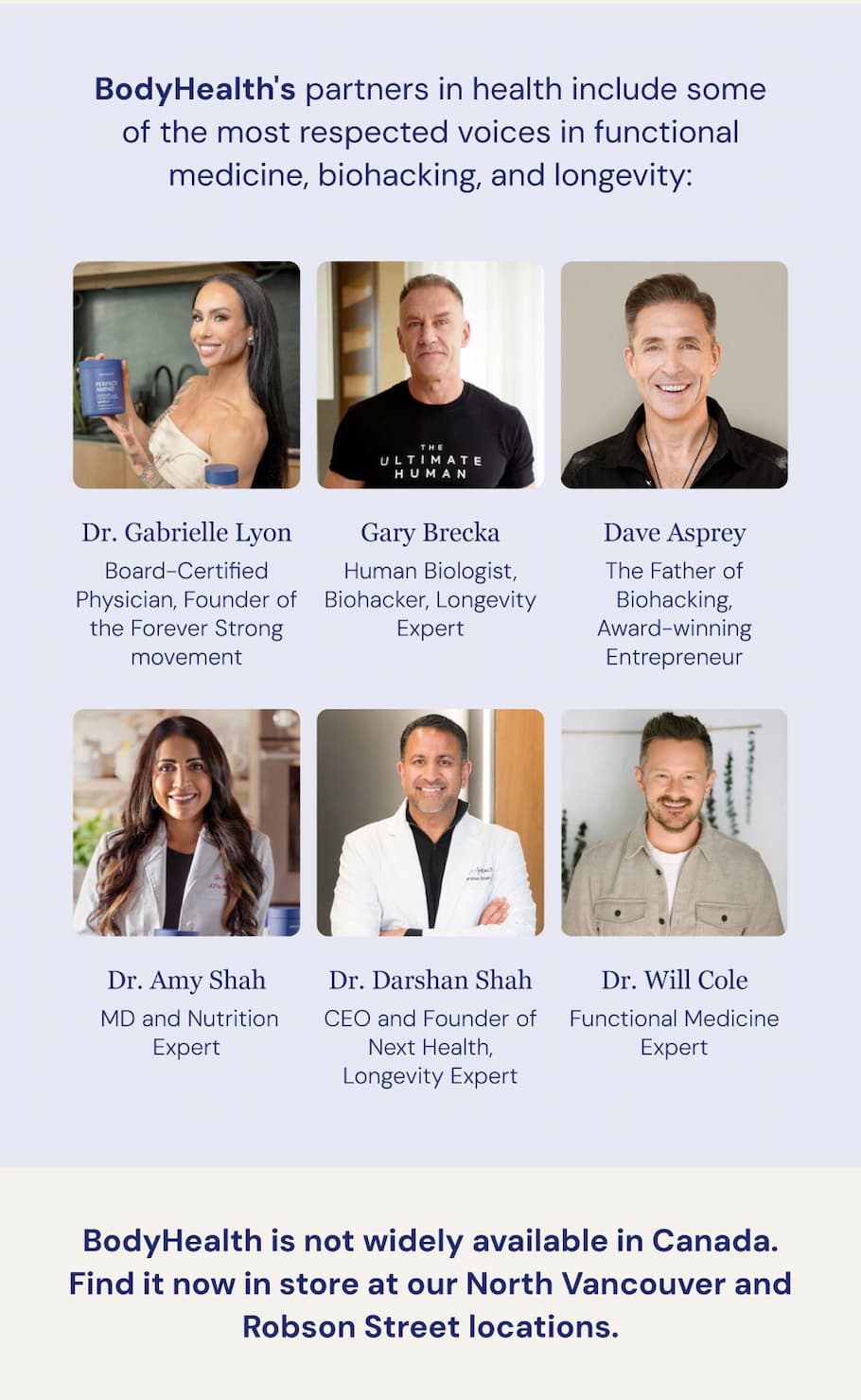 BodyHealth's partners in health include some of the most respected voices in functional medicine, biohacking, and longevity: Dr. Gabrielle Lyon — Board-Certified Physician, Founder of the Forever Strong movement. Gary Brecka — Human Biologist, Biohacker, Longevity Expert. Dave Asprey — The Father of Biohacking, Award-winning Entrepreneur. Dr. Amy Shah — MD and Nutrition Expert. Dr. Will Cole — Functional Medicine Expert. Dr. Darshan Shah — CEO and Founder of Next Health, Longevity Expert. BodyHealth is not widely available in Canada. Find it now in store at our North Vancouver and Robson Street locations. Here are the four most people reach for first.