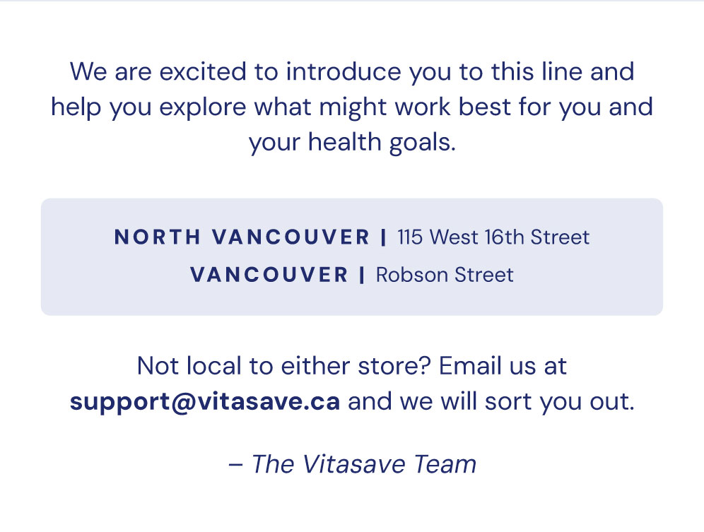Come in and talk to us. We are excited to introduce you to this line and help you explore what might work best for you and your health goals. North Vancouver — 115 West 16th Street, Lonsdale. Vancouver — Robson Street. Not local to either store? Email us at support@vitasave.ca and we will sort you out. The Vitasave Team