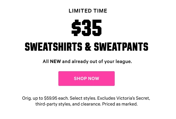 [Limited Time]   $35 Sweatshirts & Sweatpants  All NEW and already out of your league.  Orig. up to $59.95 each. Select styles. Excludes Victoria’s Secret, third-party styles, and clearance. Priced as marked.    Shop Now >