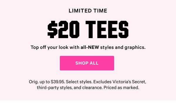 [Two Days Only]   $20 Tees    Top off your look with all-NEW styles and graphics.   Orig. up to $39.95. Select styles. Excludes Victoria’s Secret, third-party styles, and clearance. Priced as marked.    Shop All >