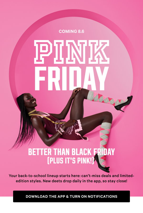 Coming 8.6 [PINK Friday Better Than Black Friday (Plus It’s PINK!) lock up] Your back-to-school lineup starts here: can’t-miss deals and limited-edition styles. New deets drop daily in the app, so stay close! Download the App & Turn on Notifications >