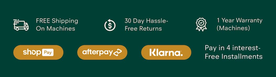 FREE Shipping On Machines  30 Day Hassle-Free Returns  1 Year Warranty (Machines)  Pay in 4 interest-Free Installments