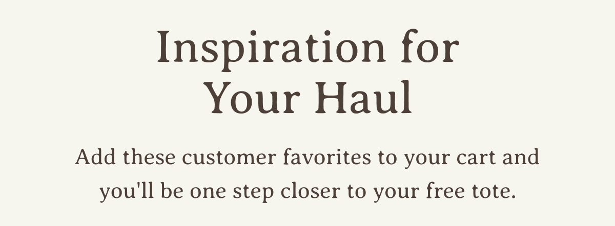 Inspiration for Your Haul | Add these customer favorites to your cart and you'll be one step closer to your free tote.