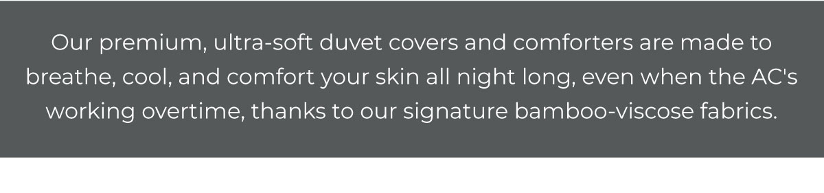 Our premium, all-season duvet covers and comforters are built to breathe, cool, and comfort all night long, even when the AC's working overtime, thanks to our signature bamboo-viscose fabrics.