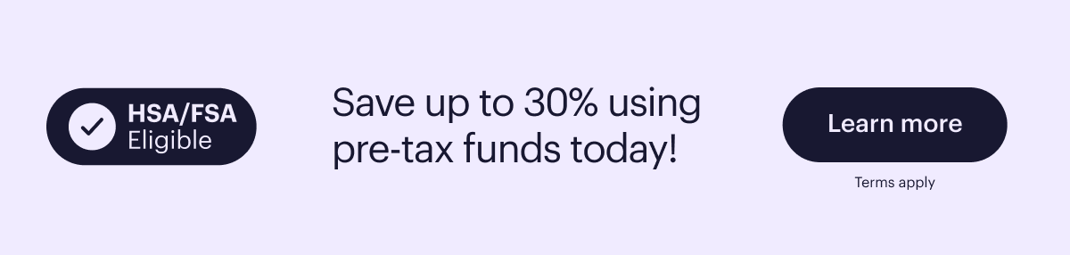 HSA/FSA Eligible  Save up to 30% using pre-tax funds today!  Learn more  Terms apply