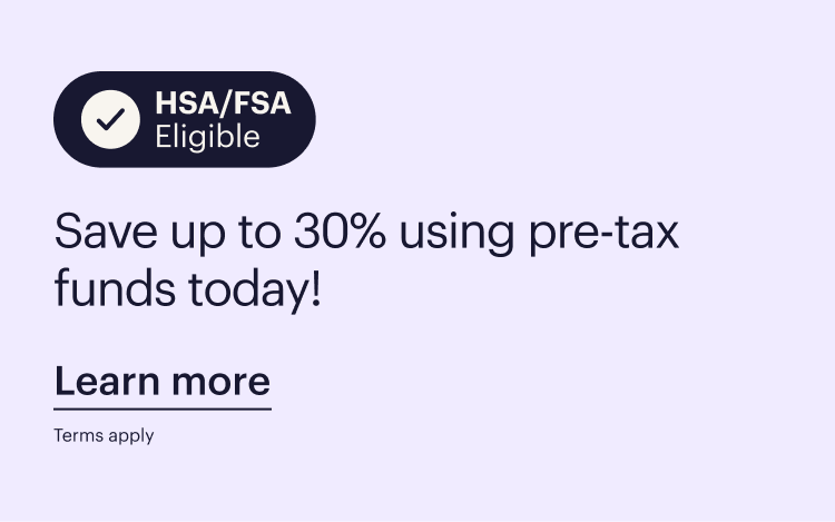 HSA/FSA Eligible  Save up to 30% using pre-tax funds today!  Learn more  Terms apply