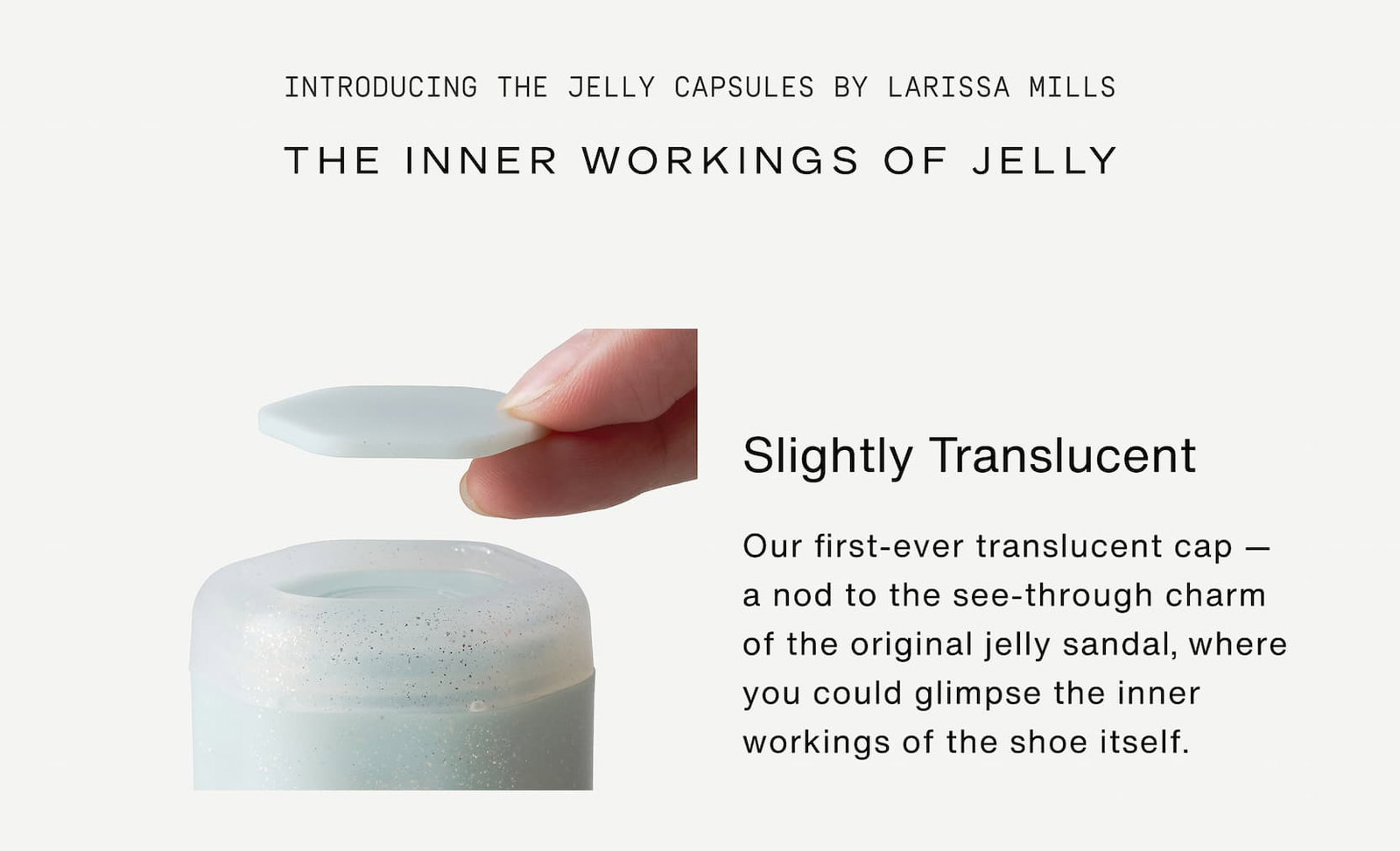 Click to shop The Jelly Capsule Collection. Introducing The Jelly Capsules by Larissa Mills. Slightly translucent. Our first-ever translucent cap — a nod to the see-through charm of the original jelly sandal, where you could glimpse the inner workings of the shoe itself. 