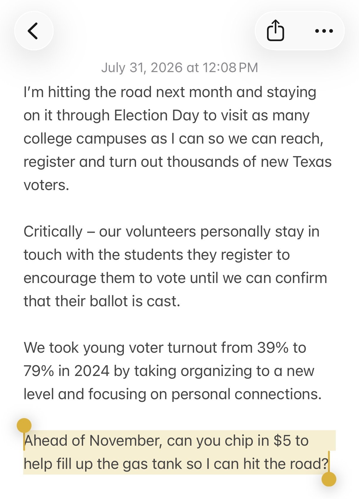 ’m hitting the road next month and staying on it through Election Day to visit as many college campuses as I can so we can reach, register and turn out thousands of new Texas voters. Critically – our volunteers personally stay in touch with the students they register to encourage them to vote until we can confirm that their ballot is cast. We took young voter turnout from 39% to 79% in 2024 by taking organizing to a new level and focusing on personal connections. Ahead of November, can you chip in $5 to help fill up the gas tank so I can hit the road?