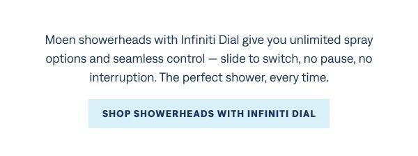 For showers that work exactly the way you want them to Moen showerheads with Infiniti Dial give you unlimited spray options and seamless control — slide to switch, no pause, no interruption. The perfect shower, every time.  Shop Showerheads with Infiniti Dial