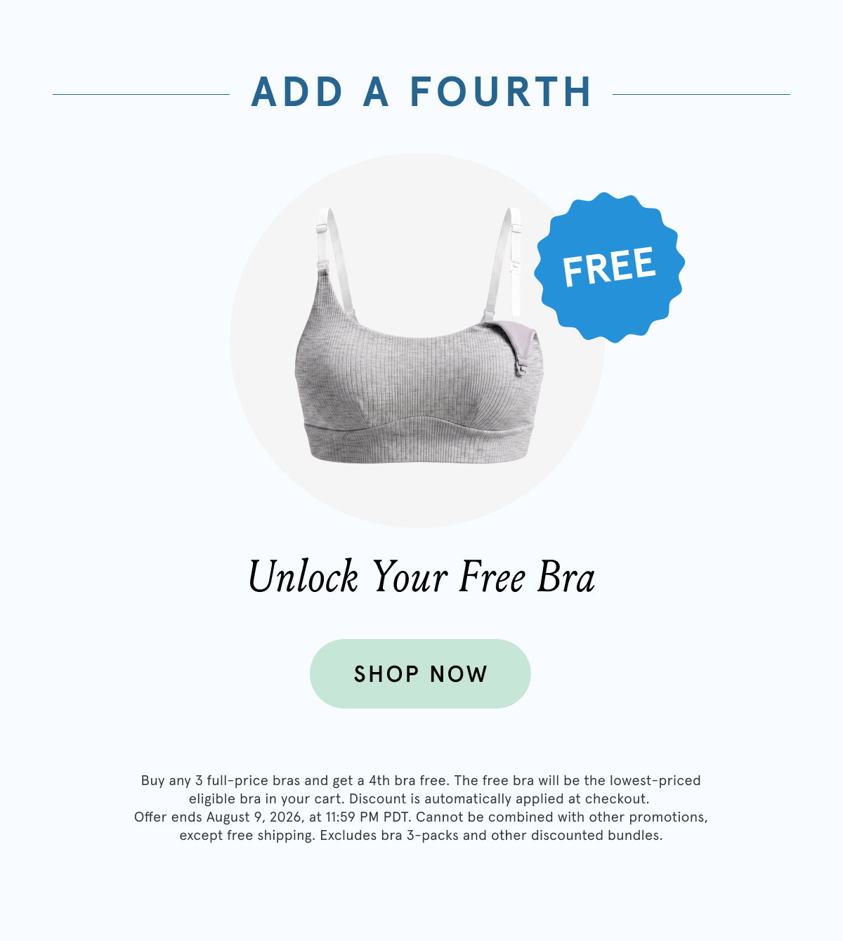 Add a Fourth. Unlock Your Free Bra. Buy any 3 full-size bras and get a 4th bra free. The free bra will be the lowest-priced eligible bra in your cart. Discount is automatically applied at checkout. Offer ends August 9, 2026 at 11:59pm PDT. Cannot be combined with other promotions, except free shipping. Excludes bra 3-packs and other discounted bundles. 