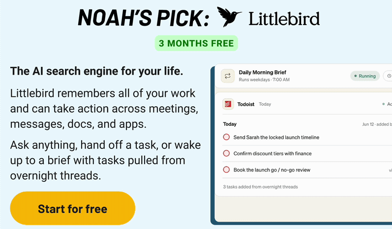 Noah's Pick: Littlebird. The AI search engine for your life.   Littlebird remembers all of your work and can take action across meetings, messages, docs, and apps.   Ask anything, hand off a task, or wake up to a brief with tasks pulled from overnight threads.
