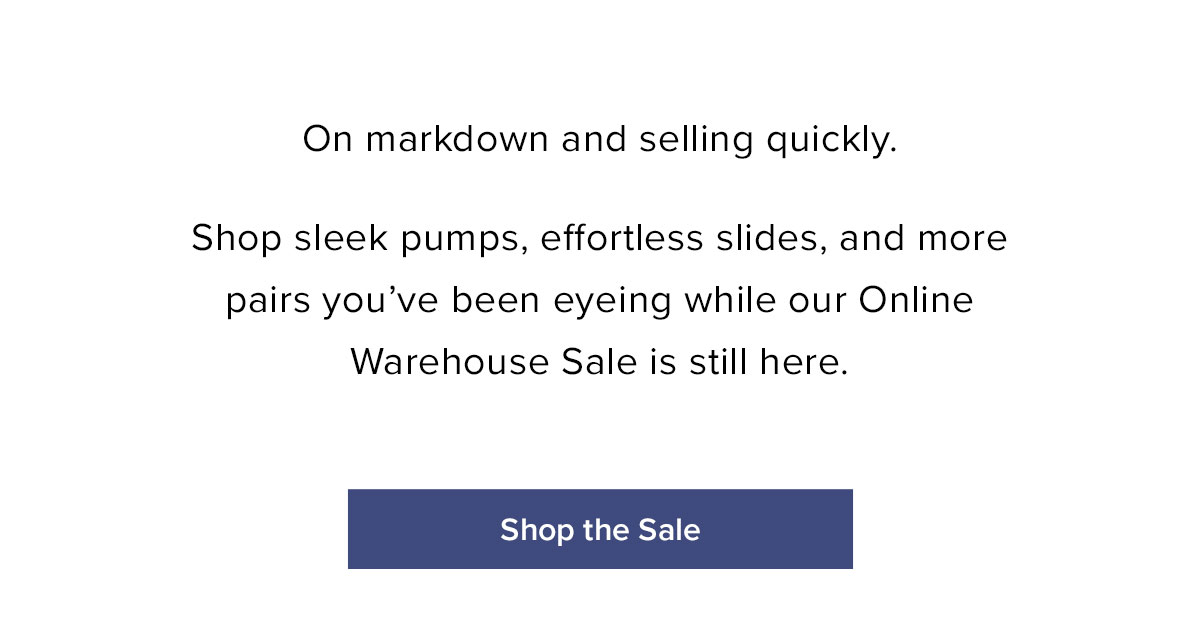 On markdown and selling quickly. Shop sleek pumps, effortless slides, and more pairs you've been eyeing while our Online Warehouse Sale is still here.