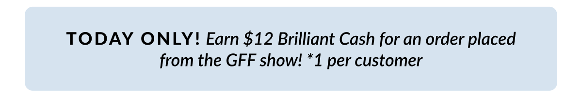 Get $12 Brilliant Cash for an order placed from the GFF show (1 per customer) 