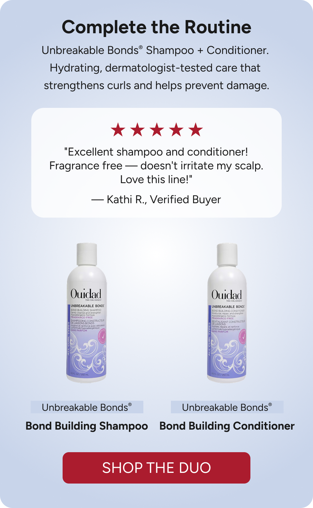 Complete the Routine - Unbreakable Bonds® Shampoo + Conditioner.  Hydrating, dermatologist-tested care that  strengthens curls and helps prevent damage. - "Excellent shampoo and conditioner! Fragrance free — doesn't irritate my scalp. Love this line!"  — Kathi R., Verified Buyer. - Shop The Duo 