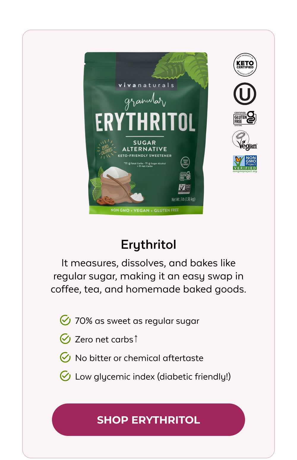 Erythritol It measures, dissolves, and bakes like regular sugar, making it an easy swap in coffee, tea, and homemade baked goods. 70% as sweet as regular sugar Zero net carbs↑ No bitter or chemical aftertaste Low glycemic index (diabetic friendly!) SHOP ERYTHRITOL