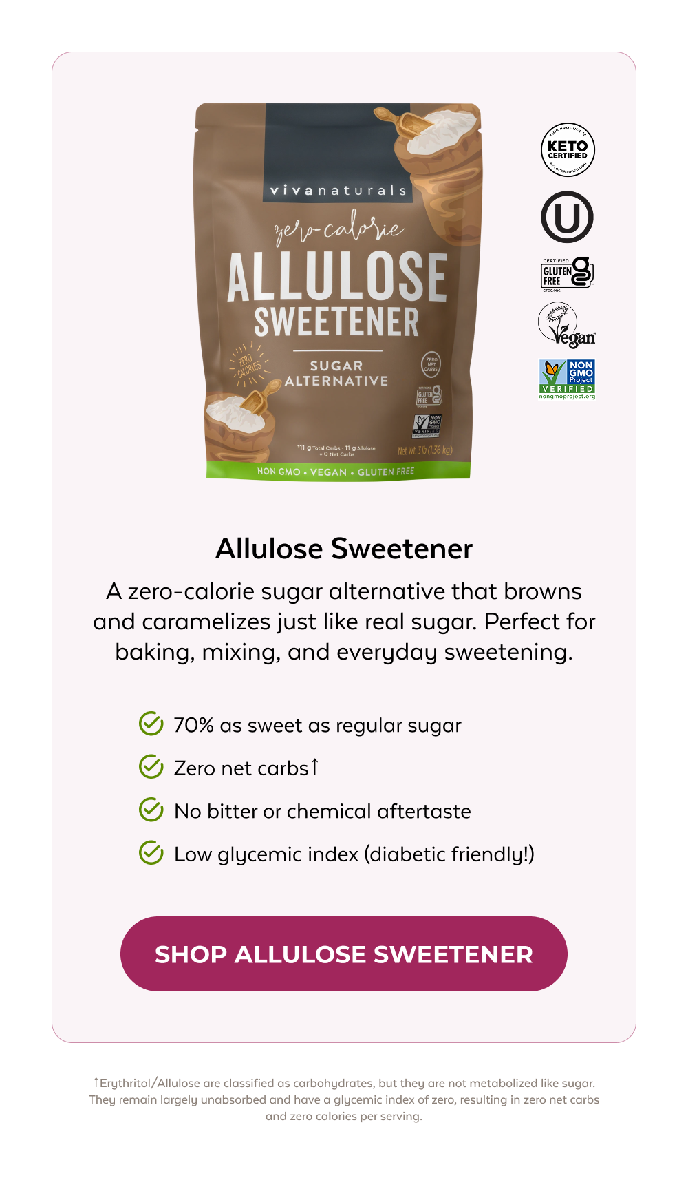 Allulose Sweetner A zero-calorie sugar alternative that browns and caramelizes just like real sugar. Perfect for baking, mixing, and everyday sweetening. 70% as sweet as regular sugar Zero net carbs↑ No bitter or chemical aftertaste Low glycemic index (diabetic friendly!) SHOP ALLULOSE SWEETNER ↑Erythritol/Allulose are classified as carbohydrates, but they are not metabolized like sugar. They remain largely unabsorbed and have a glycemic index of zero, resulting in zero net carbs and zero calories per serving.