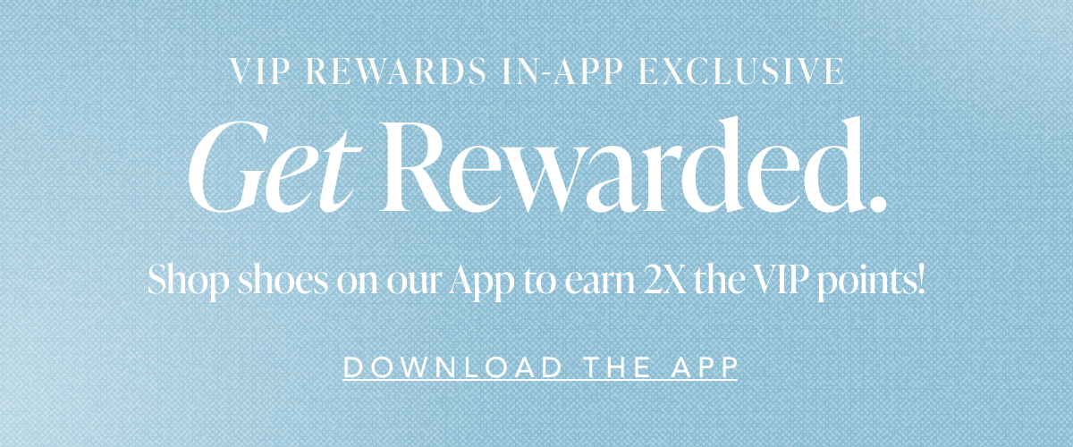 VIP Rewards In-App Exclusive. Get Rewarded. Shop shoes on our App to earn 2X the VIP points. Download the App.