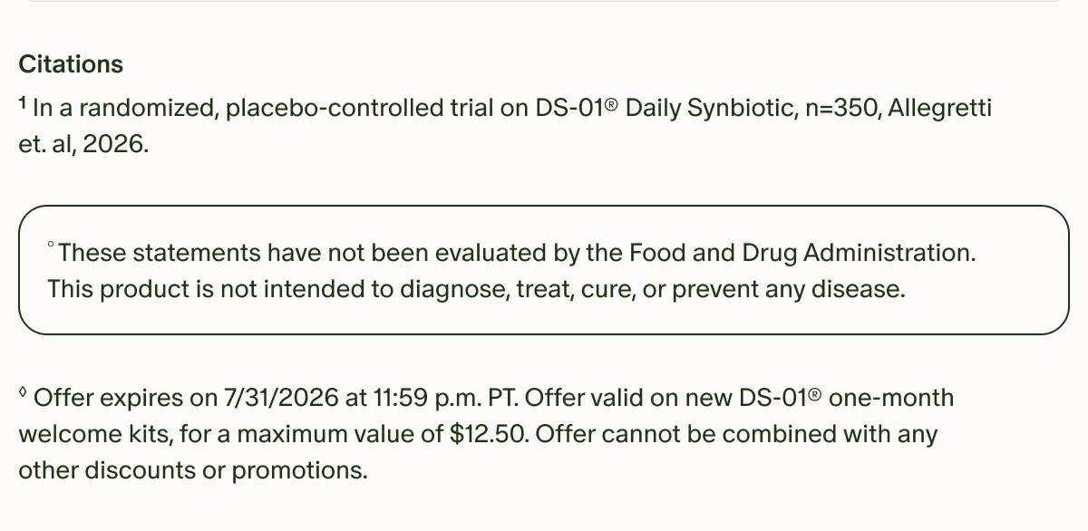Citations | ¹In a randomized, placebo-controlled trial on DS-01® Daily Synbiotic, n=350, Allegretti et. al, 2026. | °These statements have not been evaluated by the Food and Drug Administration. This product is not intended to diagnose, treat, cure, or prevent any disease. | ◊Offer expires on 7/31/2026 at 11:59 p.m. PT. Offer valid on new DS-01® one-month welcome kits, for a maximum value of $12.50. Offer cannot be combined with any other discounts or promotions.