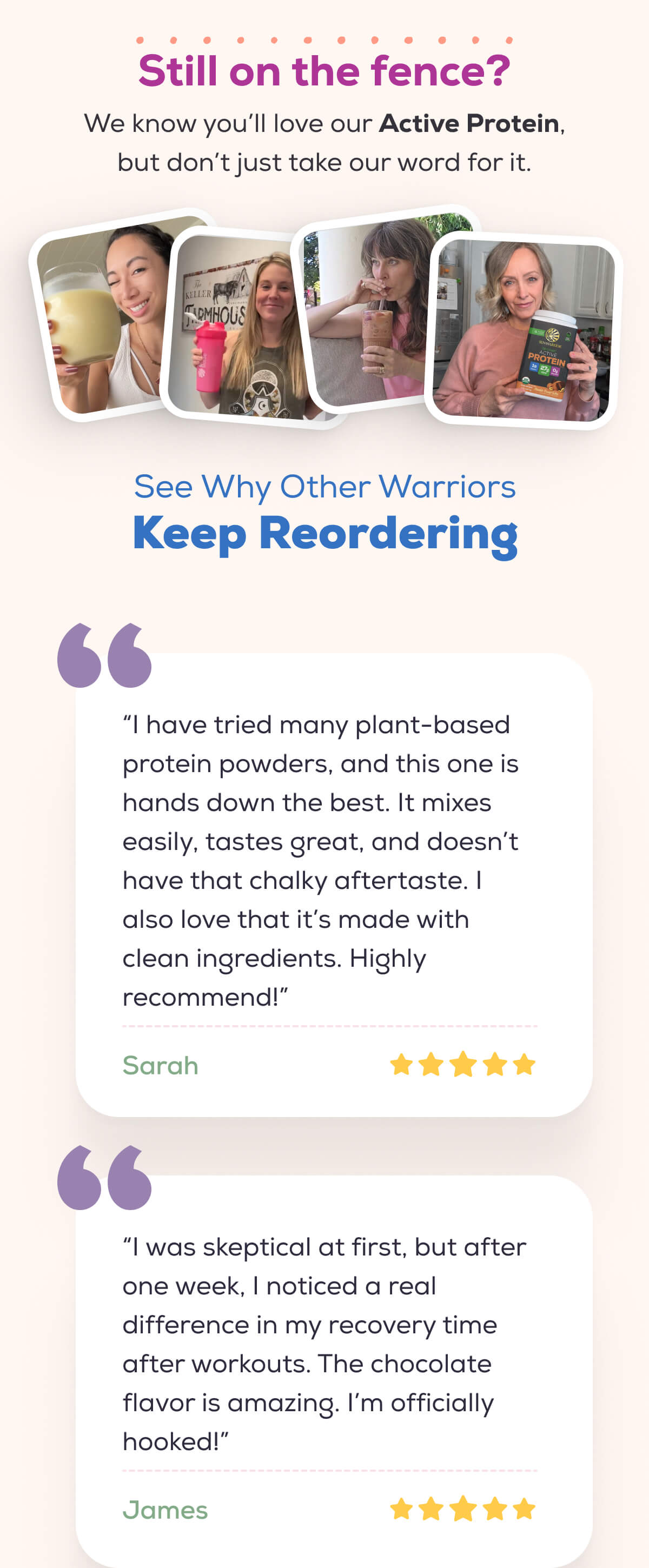 Still on the fence? We know you’ll love our Active Protein, but don’t just take our word for it.    See Why Other Warriors  Keep Reordering“I have tried many plant-based protein powders, and this one is hands down the best. It mixes easily, tastes great, and doesn’t have that chalky aftertaste. I also love that it’s made with clean ingredients. Highly recommend!” – Sarah   “I was skeptical at first, but after one week, I noticed a real difference in my recovery time after workouts. The chocolate flavor is amazing. I’m officially hooked!”  – James