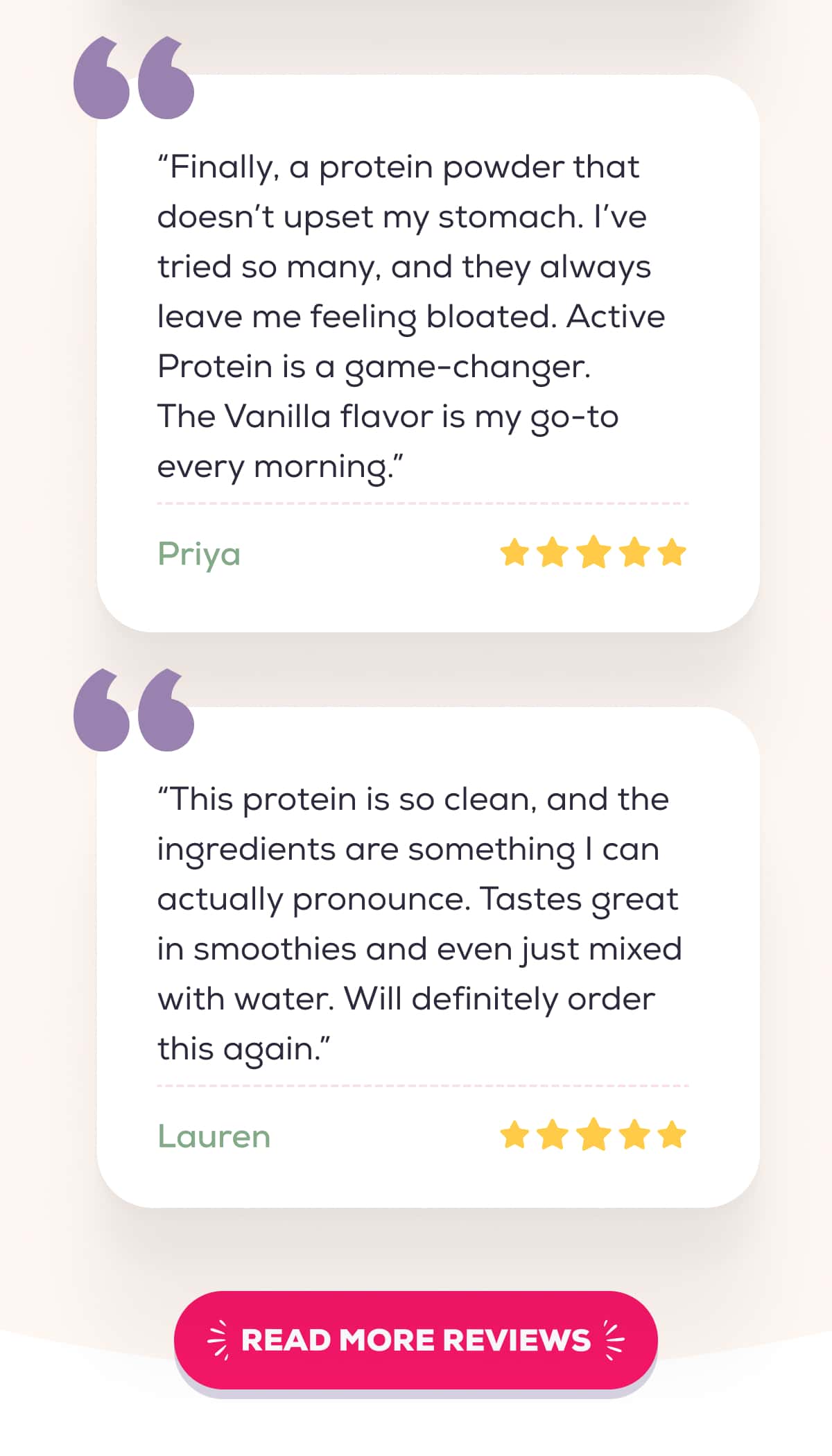 “Finally, a protein powder that doesn’t upset my stomach. I’ve tried so many, and they always leave me feeling bloated. Active Protein is a game-changer. The Vanilla flavor is my go-to every morning.”  – Priya   “This protein is so clean, and the ingredients are something I can actually pronounce. Tastes great in smoothies and even just mixed with water. Will definitely order this again.” – Lauren    READ MORE REVIEWS