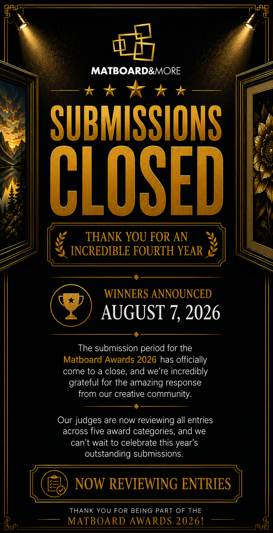 Thank you to everyone who participated in this year's Matboard Awards!  The submission period has officially come to a close, and we're incredibly grateful for the amazing response from our creative community. Every photo, frame, gallery wall, collage, and custom project shared with us helped make this year's competition truly special.  Our judging committee is now carefully reviewing every submission across all award categories.  Winners will be announced on August 7, 2026.  Whether you submitted an entry, shared your work, or followed along throughout the competition, thank you for helping make another successful Matboard Awards possible.  We can't wait to celebrate this year's winners and showcase the outstanding creativity of our community.  On behalf of everyone at Matboard & More, thank you for being part of the Matboard Awards.  Warm regards,  The Matboard Awards Committee