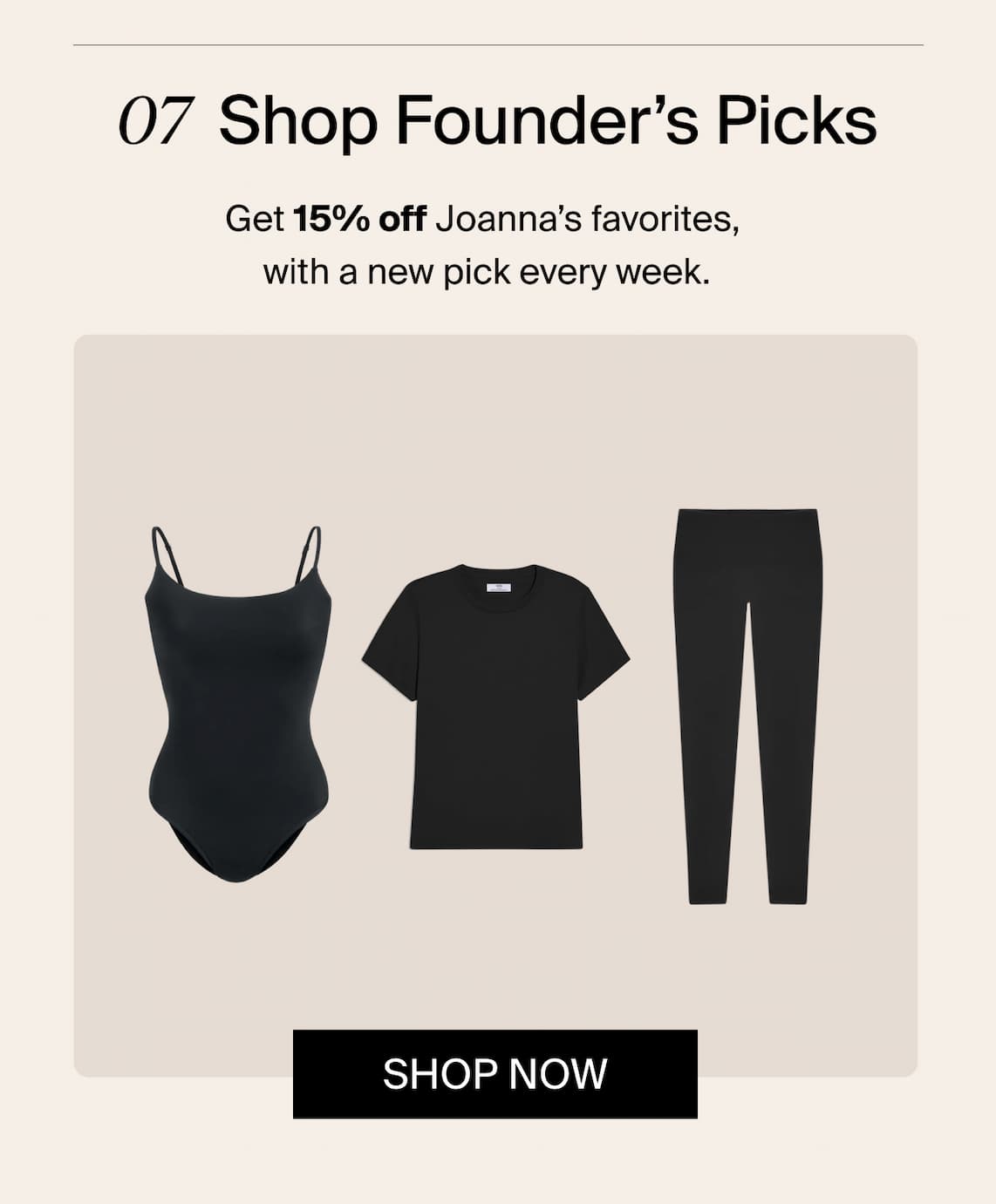 07 Shop Founder's Picks. Get 15% off Joanna's favorites, with a new pick every week.