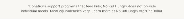 *Donations support programs that feed kids; No Kid Hungry does not provide individual meals. Meal equivalencies vary. Learn more at NoKidHungry.org/OneDollar.