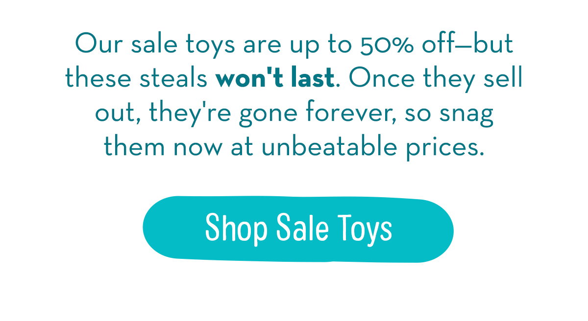 Our sale toys are up to 50% off—but these steals won't last. Once they sell out, they're gone forever, so snag them now at unbeatable prices. 