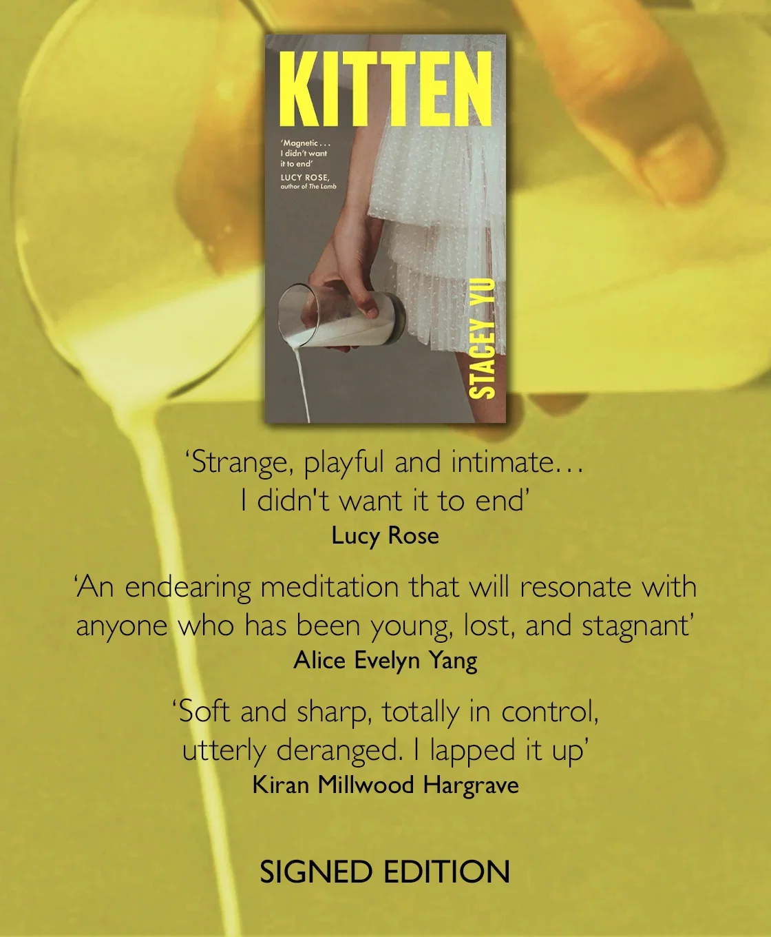 Kitten by Stacey Yu | 'Strange, playful and intimate . . . I didn't want it to end'
LUCY ROSE
'An endearing meditation that will resonate with anyone who has been young, lost, and stagnant'
ALICE EVELYN YANG
'Soft and sharp, totally in control, utterly deranged. I lapped it up'
KIRAN MILLWOOD HARGRAVE | Signed Edition