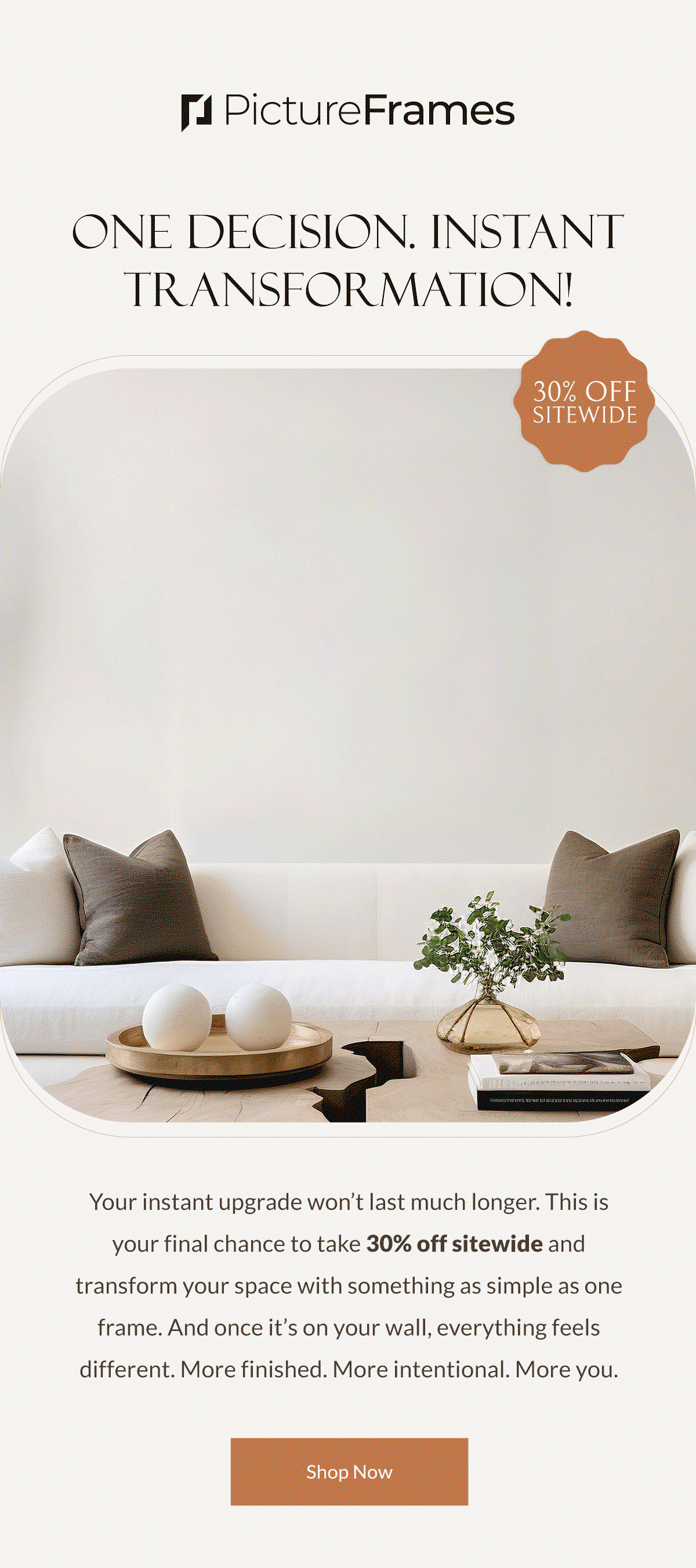 One Decision. Instant Transformation! Your instant upgrade won’t last much longer. This is your final chance to take 30% off sitewide and transform your space with something as simple as one frame. And once it’s on your wall, everything feels different. More finished. More intentional. More you. Shop Now.