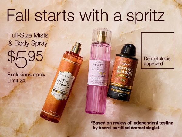 Fall starts with a spritz Full-Size Mists & Body Spray $5.95 Dermatologist approved* Limit 24 *Based on review of independent testing by board-certified dermatologist.