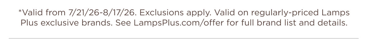 *Valid from 7/21/26-8/17/26. Exclusions apply. Valid on regularly-priced Lamps Plus exclusive brands. See LampsPlus.com/offer for full brand list and details.