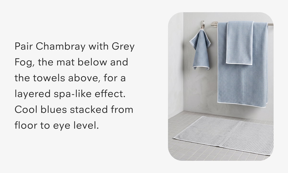 Pair Chambray with Grey Fog, the mat below and the towels above, for a layered spa-like effect. Cool blues stacked from floor to eye level.