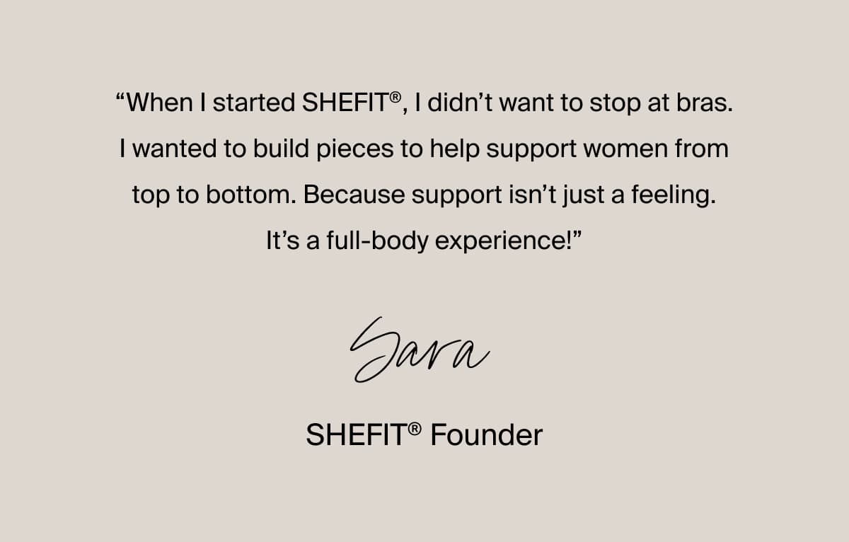 “When I started SHEFIT®, I didn’t want to stop at bras. I wanted to build pieces to help support women from top to bottom. Because support isn’t just a feeling. It’s a full-body experience!” –Sara, SHEFIT® Founder